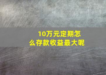 10万元定期怎么存款收益最大呢