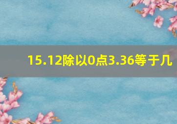 15.12除以0点3.36等于几