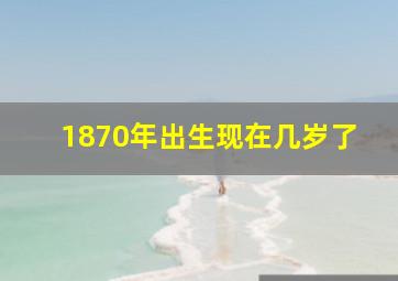 1870年出生现在几岁了