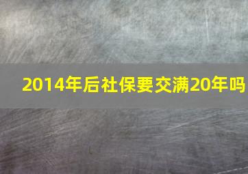 2014年后社保要交满20年吗