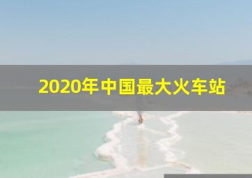 2020年中国最大火车站