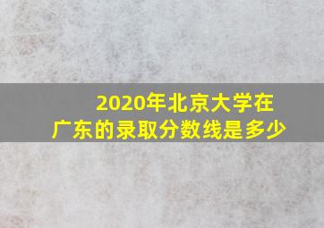 2020年北京大学在广东的录取分数线是多少