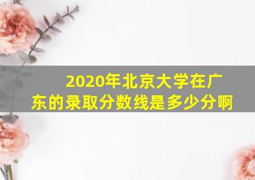 2020年北京大学在广东的录取分数线是多少分啊