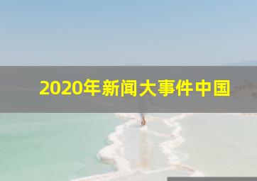 2020年新闻大事件中国