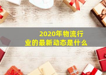 2020年物流行业的最新动态是什么