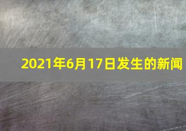 2021年6月17日发生的新闻