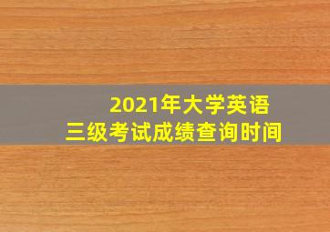 2021年大学英语三级考试成绩查询时间