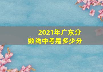 2021年广东分数线中考是多少分