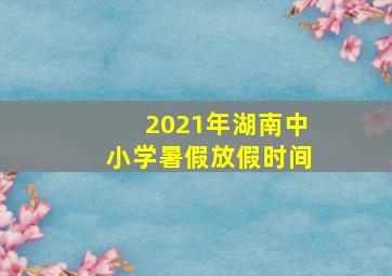 2021年湖南中小学暑假放假时间