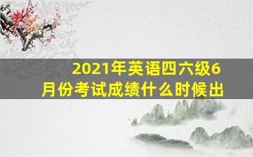 2021年英语四六级6月份考试成绩什么时候出