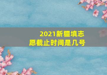 2021新疆填志愿截止时间是几号