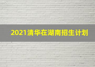 2021清华在湖南招生计划