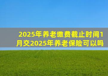 2025年养老缴费截止时间1月交2025年养老保险可以吗