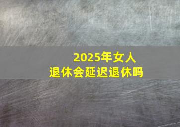 2025年女人退休会延迟退休吗