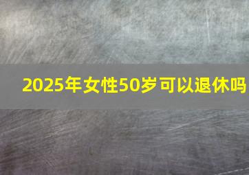 2025年女性50岁可以退休吗