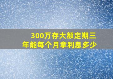 300万存大额定期三年能每个月拿利息多少