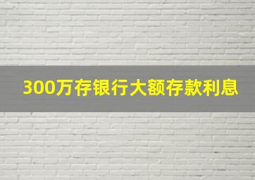 300万存银行大额存款利息