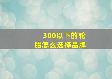 300以下的轮胎怎么选择品牌