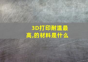 3D打印耐温最高,的材料是什么