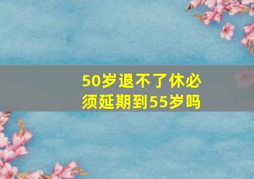 50岁退不了休必须延期到55岁吗