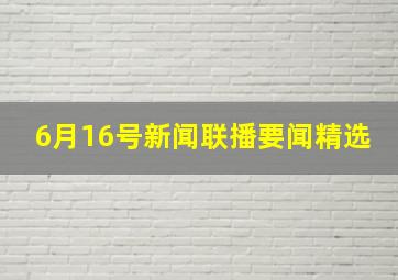 6月16号新闻联播要闻精选