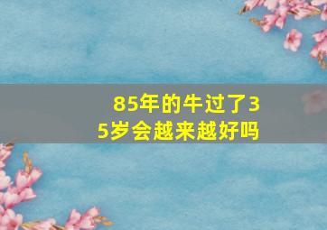 85年的牛过了35岁会越来越好吗