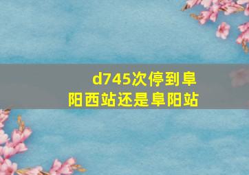 d745次停到阜阳西站还是阜阳站