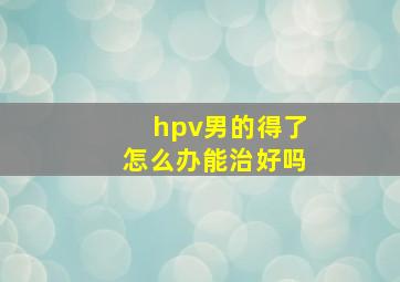 hpv男的得了怎么办能治好吗