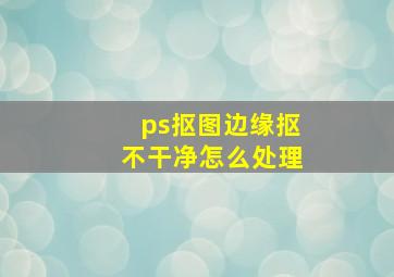 ps抠图边缘抠不干净怎么处理