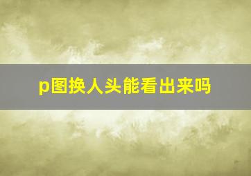 p图换人头能看出来吗