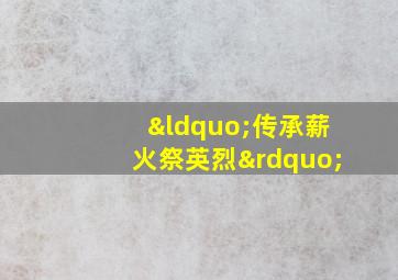 “传承薪火祭英烈”