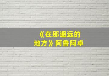 《在那遥远的地方》阿鲁阿卓