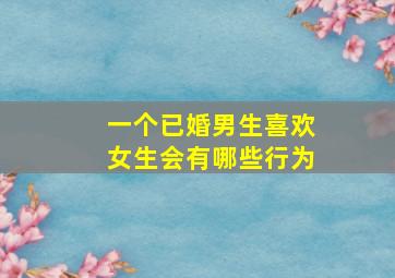 一个已婚男生喜欢女生会有哪些行为