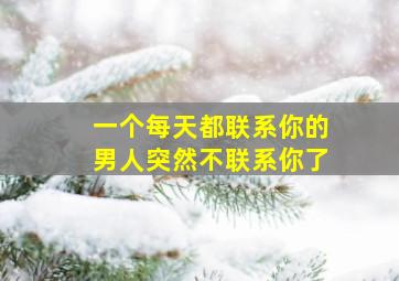 一个每天都联系你的男人突然不联系你了