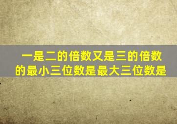 一是二的倍数又是三的倍数的最小三位数是最大三位数是