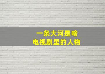 一条大河是啥电视剧里的人物