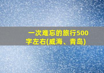 一次难忘的旅行500字左右(威海、青岛)