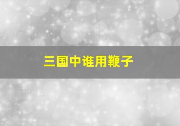 三国中谁用鞭子