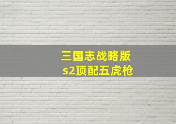 三国志战略版s2顶配五虎枪