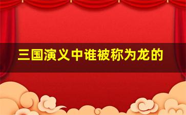 三国演义中谁被称为龙的