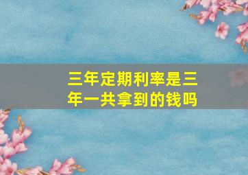 三年定期利率是三年一共拿到的钱吗