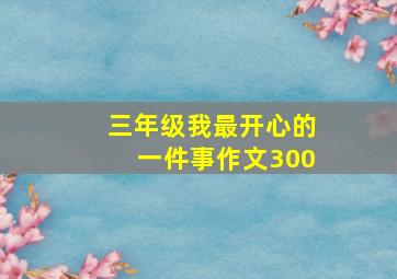 三年级我最开心的一件事作文300