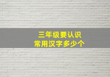 三年级要认识常用汉字多少个