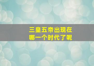 三皇五帝出现在哪一个时代了呢