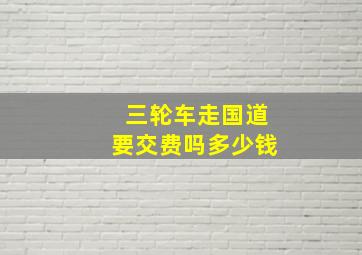 三轮车走国道要交费吗多少钱