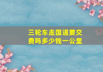 三轮车走国道要交费吗多少钱一公里