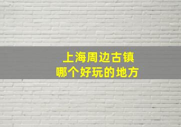 上海周边古镇哪个好玩的地方