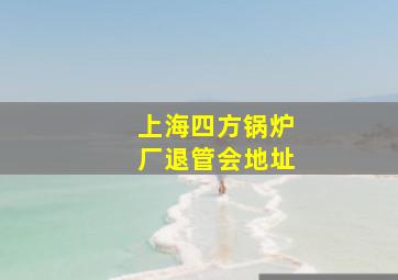 上海四方锅炉厂退管会地址