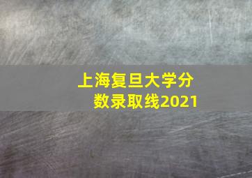 上海复旦大学分数录取线2021