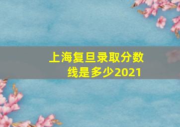 上海复旦录取分数线是多少2021